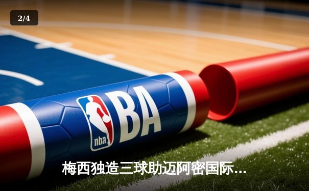 梅西独造三球助迈阿密国际大胜，快直播见证球王传奇之夜 - 2