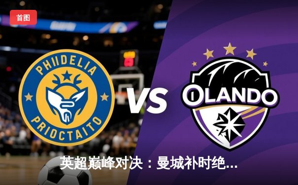 英超巅峰对决：曼城补时绝杀利物浦 哈兰德双响锁定赛季关键三分