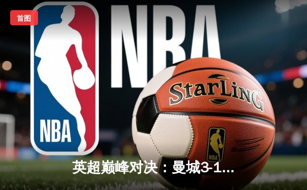 英超巅峰对决：曼城3-1逆转曼联，哈兰德双响锁定胜局