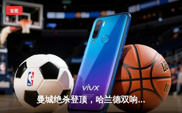 曼城绝杀登顶，哈兰德双响领跑射手榜，英超争冠悬念再起