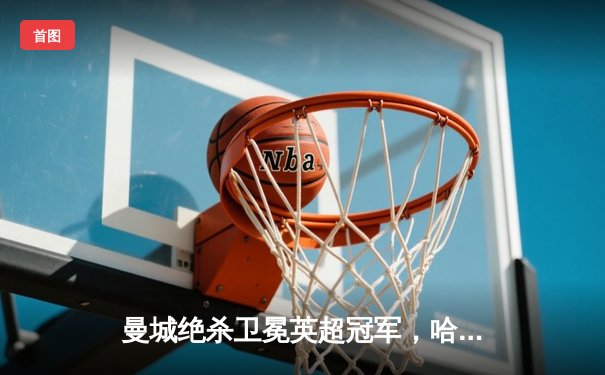 曼城绝杀卫冕英超冠军，哈兰德双响创纪录助蓝月亮四连冠