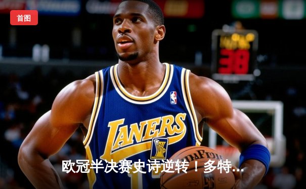 欧冠半决赛史诗逆转！多特蒙德4:3绝杀巴黎，哈兰德双响主宰生死战